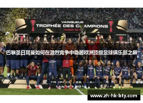 巴黎圣日耳曼如何在激烈竞争中稳居欧洲顶级足球俱乐部之巅