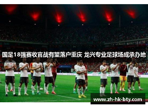国足18强赛收官战有望落户重庆 龙兴专业足球场成承办地