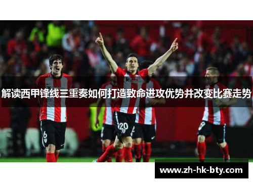 解读西甲锋线三重奏如何打造致命进攻优势并改变比赛走势