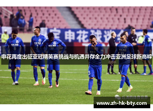 申花再度出征亚冠精英赛挑战与机遇并存全力冲击亚洲足球新高峰