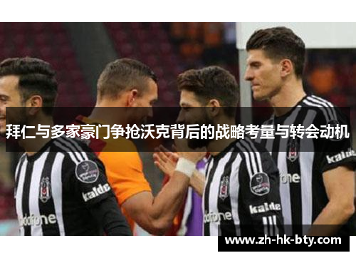 拜仁与多家豪门争抢沃克背后的战略考量与转会动机