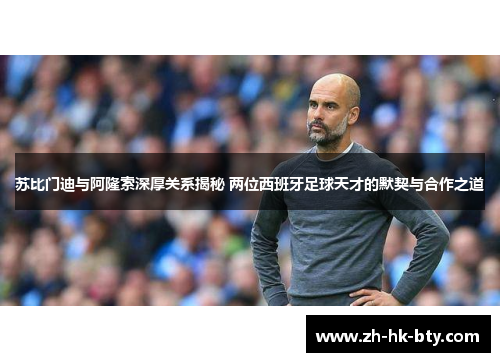 苏比门迪与阿隆索深厚关系揭秘 两位西班牙足球天才的默契与合作之道