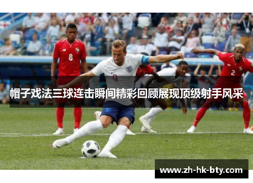 帽子戏法三球连击瞬间精彩回顾展现顶级射手风采