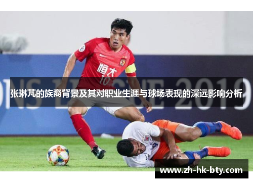 张琳芃的族裔背景及其对职业生涯与球场表现的深远影响分析