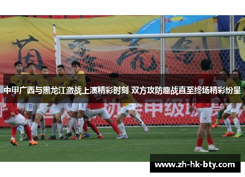 中甲广西与黑龙江激战上演精彩时刻 双方攻防鏖战直至终场精彩纷呈
