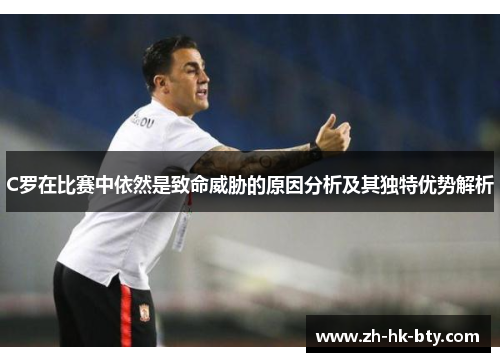 C罗在比赛中依然是致命威胁的原因分析及其独特优势解析