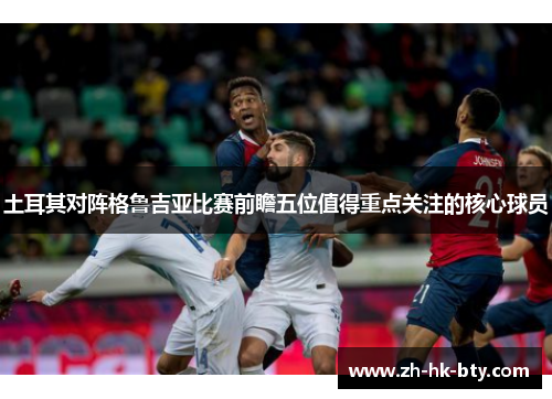 土耳其对阵格鲁吉亚比赛前瞻五位值得重点关注的核心球员